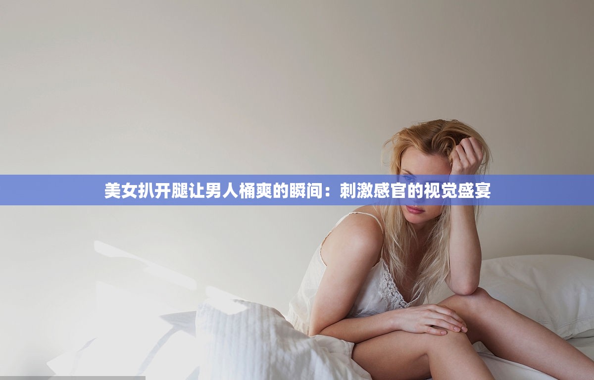 美女扒开腿让男人桶爽的瞬间：刺激感官的视觉盛宴