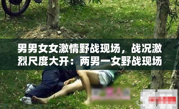 男男女女激情野战现场，战况激烈尺度大开：两男一女野战现场，战况激烈，刺激感官