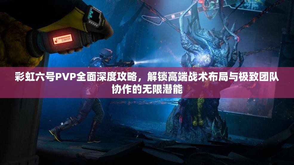 彩虹六号PVP全面深度攻略，解锁高端战术布局与极致团队协作的无限潜能