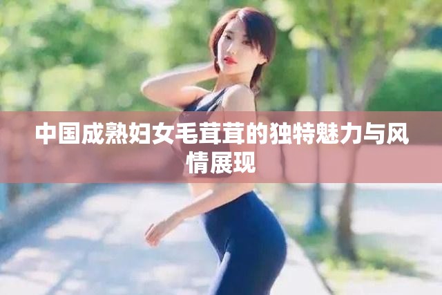 中国成熟妇女毛茸茸的独特魅力与风情展现