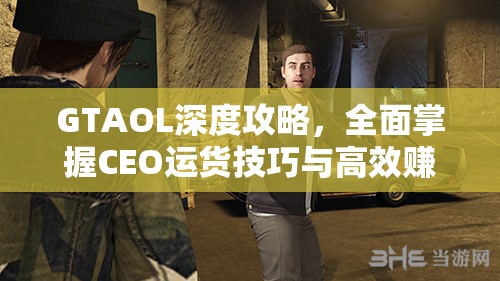 GTAOL深度攻略，全面掌握CEO运货技巧与高效赚钱神技大揭秘