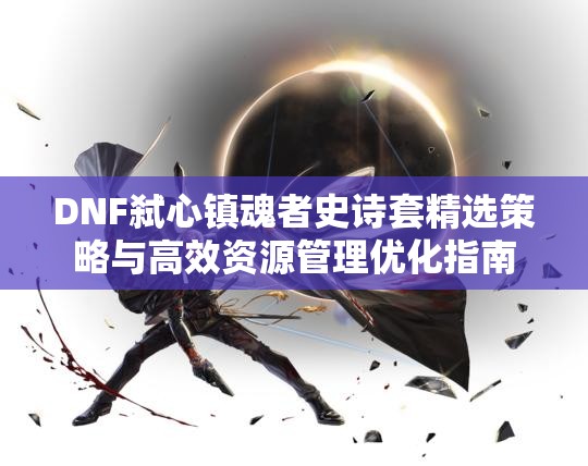 DNF弑心镇魂者史诗套精选策略与高效资源管理优化指南