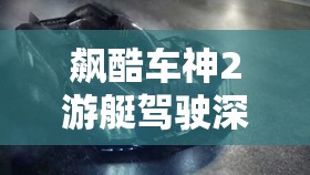 飙酷车神2游艇驾驶深度攻略，掌握技巧，解锁海上速度与激情之旅