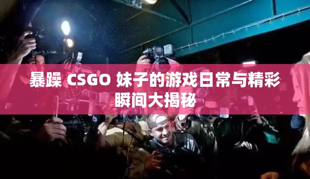 暴躁 CSGO 妹子的游戏日常与精彩瞬间大揭秘