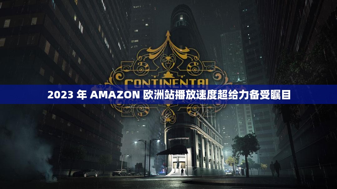 2023 年 AMAZON 欧洲站播放速度超给力备受瞩目