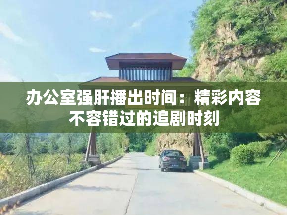 办公室强肝播出时间：精彩内容不容错过的追剧时刻