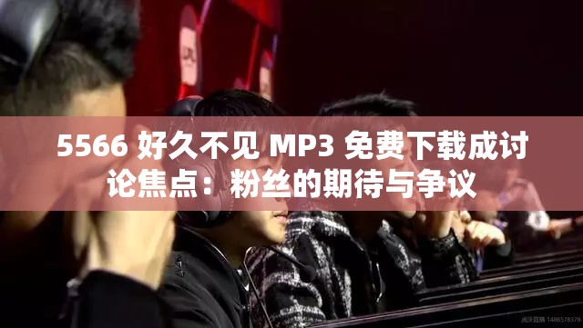 5566 好久不见 MP3 免费下载成讨论焦点：粉丝的期待与争议