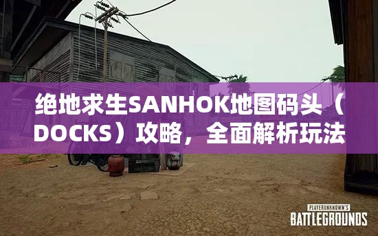 绝地求生SANHOK地图码头（DOCKS）攻略，全面解析玩法技巧与策略