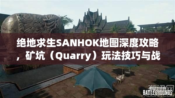 绝地求生SANHOK地图深度攻略，矿坑（Quarry）玩法技巧与战略全揭秘