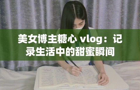 美女博主糖心 vlog：记录生活中的甜蜜瞬间