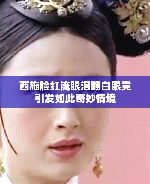 西施脸红流眼泪翻白眼竟引发如此奇妙情境