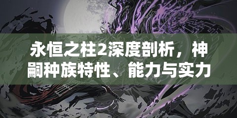 永恒之柱2深度剖析，神嗣种族特性、能力与实力综合探讨