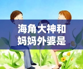 海角大神和妈妈外婆是谁的孩子之深度探究其身世之谜