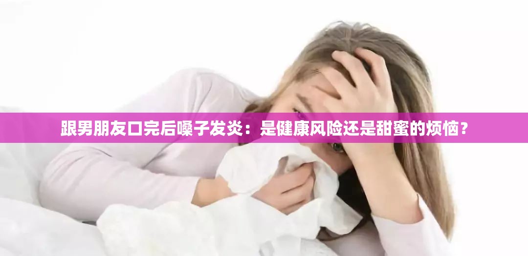 跟男朋友口完后嗓子发炎：是健康风险还是甜蜜的烦恼？