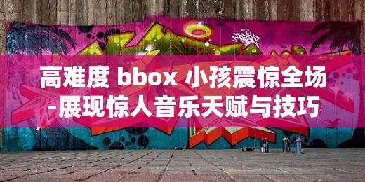 高难度 bbox 小孩震惊全场-展现惊人音乐天赋与技巧