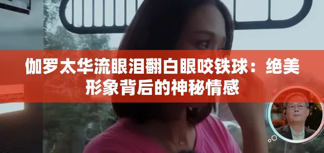 伽罗太华流眼泪翻白眼咬铁球：绝美形象背后的神秘情感