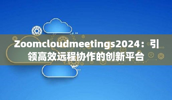 Zoomcloudmeetings2024：引领高效远程协作的创新平台