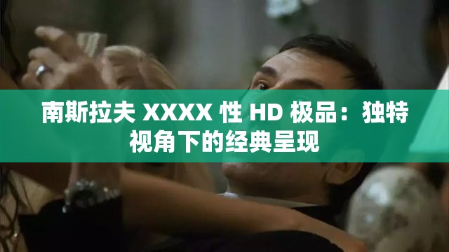 南斯拉夫 XXXX 性 HD 极品：独特视角下的经典呈现