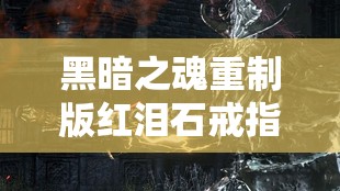 黑暗之魂重制版红泪石戒指全面收集攻略，深入探寻黑魂1红泪石戒指的隐秘位置