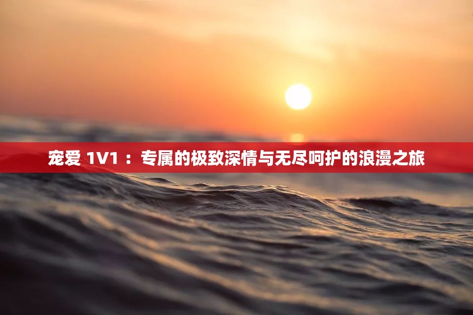 宠爱 1V1 ：专属的极致深情与无尽呵护的浪漫之旅