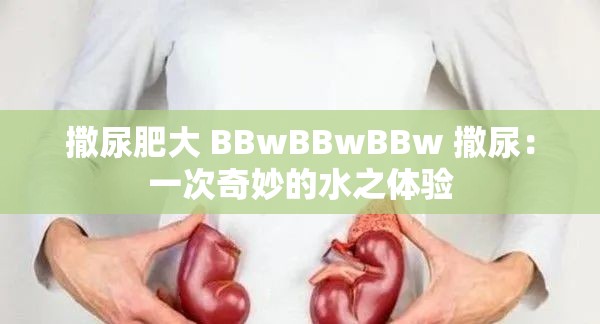 撒尿肥大 BBwBBwBBw 撒尿：一次奇妙的水之体验