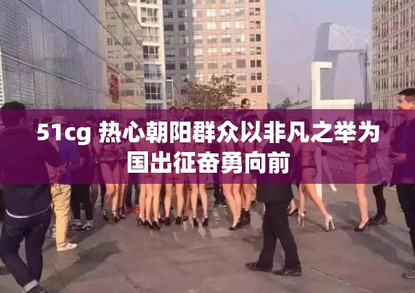 51cg 热心朝阳群众以非凡之举为国出征奋勇向前