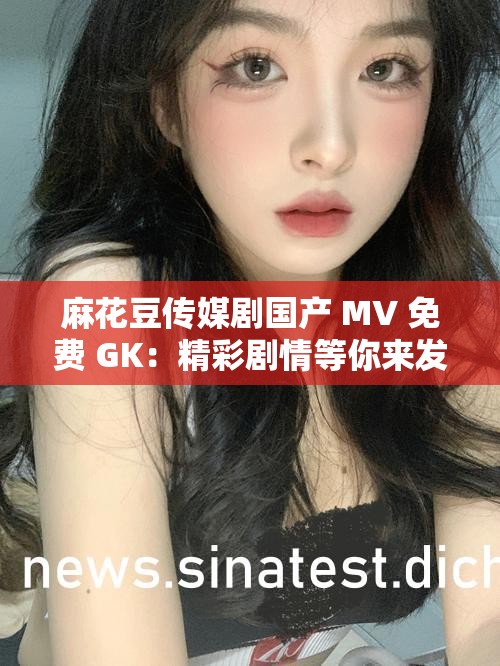 麻花豆传媒剧国产 MV 免费 GK：精彩剧情等你来发现