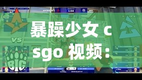 暴躁少女 csgo 视频：看暴躁少女如何玩转 csgo 游戏