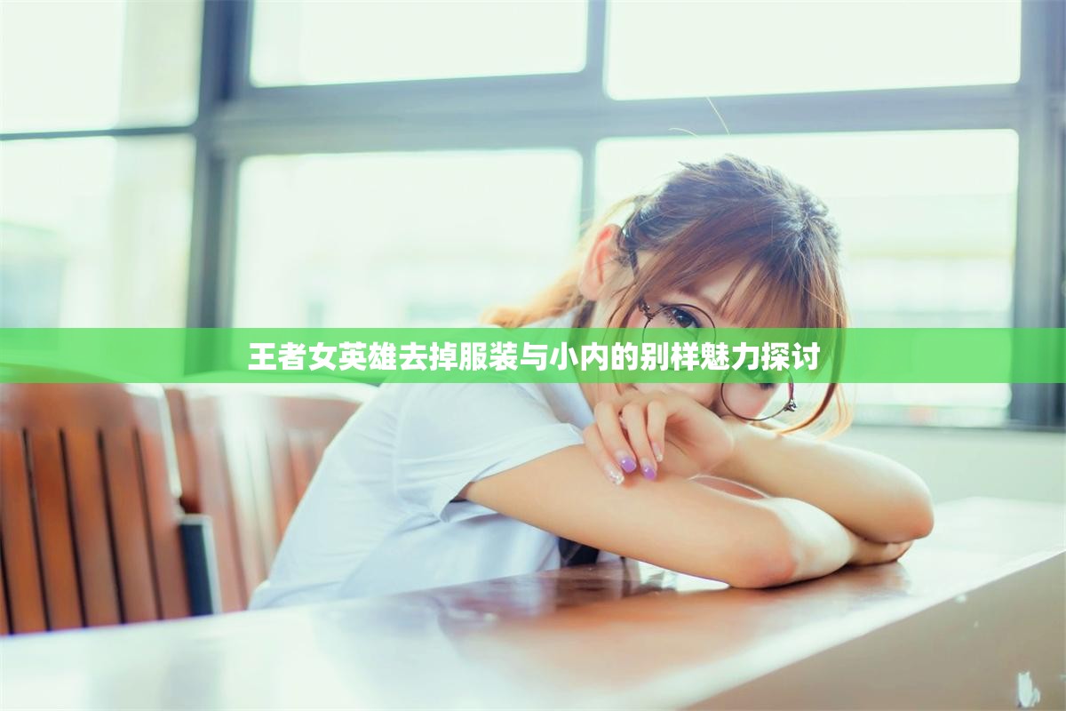 王者女英雄去掉服装与小内的别样魅力探讨