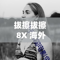 拔擦拔擦 8X 海外永久华人免费：畅享无限制的免费内容