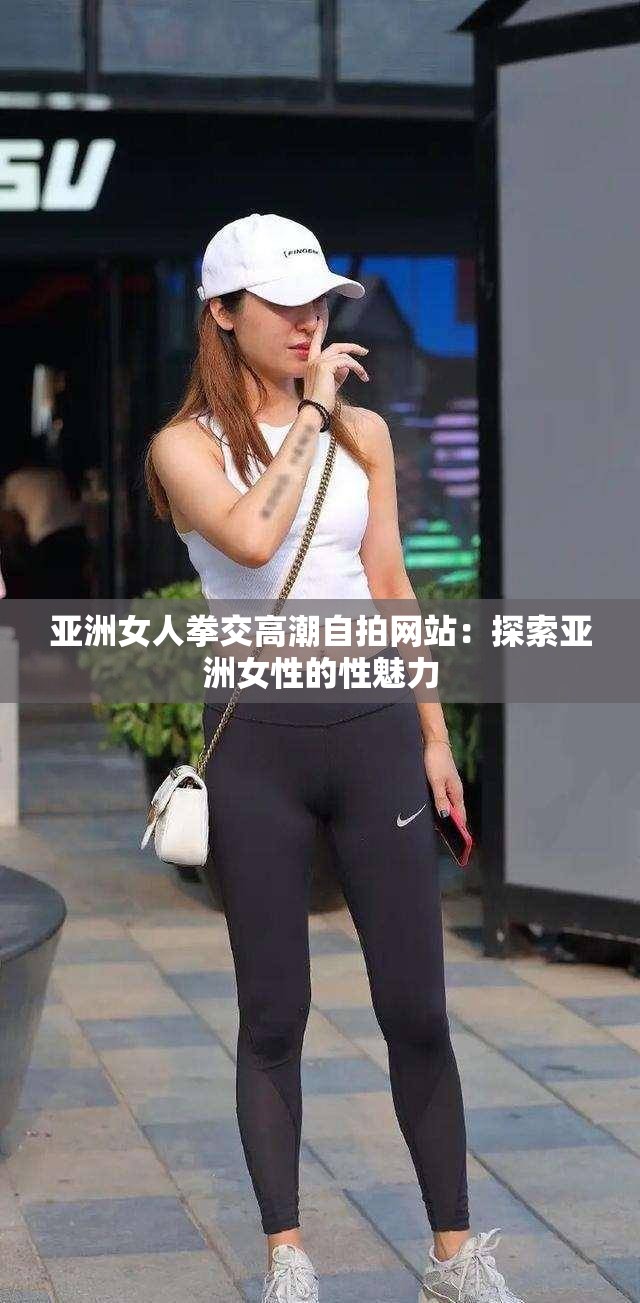 亚洲女人拳交高潮自拍网站：探索亚洲女性的性魅力