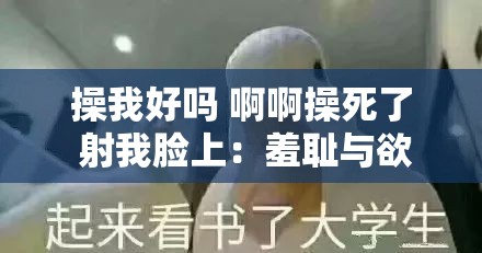 操我好吗 啊啊操死了 射我脸上：羞耻与欲望的交织