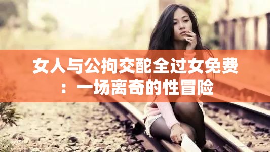 女人与公拘交酡全过女免费：一场离奇的性冒险