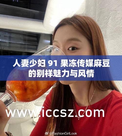 人妻少妇 91 果冻传媒麻豆的别样魅力与风情