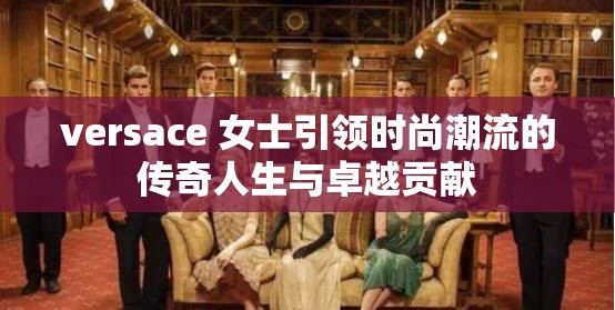 versace 女士引领时尚潮流的传奇人生与卓越贡献