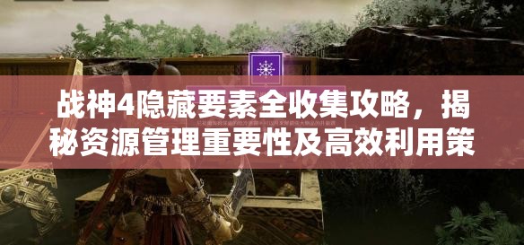 战神4隐藏要素全收集攻略，揭秘资源管理重要性及高效利用策略