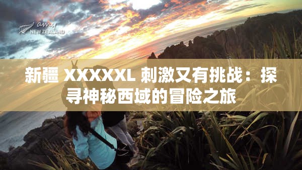 新疆 XXXXXL 刺激又有挑战：探寻神秘西域的冒险之旅