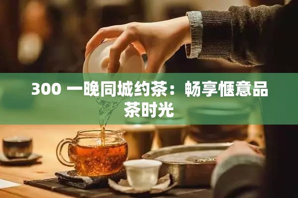 300 一晚同城约茶：畅享惬意品茶时光