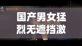 国产男女猛烈无遮挡激情演绎震撼画面