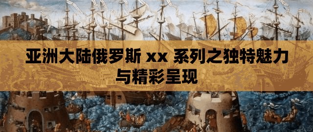 亚洲大陆俄罗斯 xx 系列之独特魅力与精彩呈现