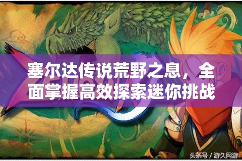 塞尔达传说荒野之息，全面掌握高效探索迷你挑战地点与触发NPC的实战策略