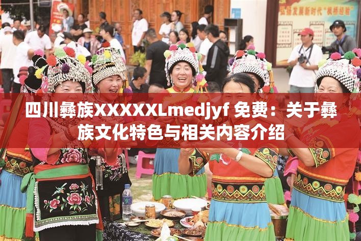 四川彝族XXXXXLmedjyf 免费：关于彝族文化特色与相关内容介绍