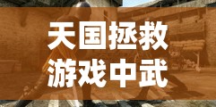 天国拯救游戏中武器磨刀与保养技巧，全面解析磨刀及保养实用方法