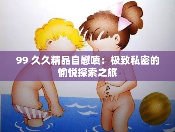 99 久久精品自慰喷：极致私密的愉悦探索之旅