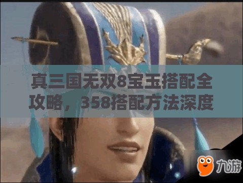 真三国无双8宝玉搭配全攻略，358搭配方法深度剖析与实战策略