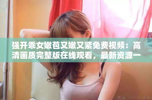 强开乖女嫩苞又嫩又紧免费视频：高清画质完整版在线观看，最新资源一网打尽