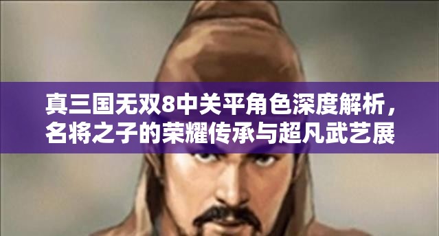 真三国无双8中关平角色深度解析，名将之子的荣耀传承与超凡武艺展现