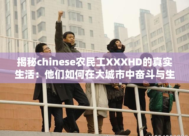 揭秘chinese农民工XXXHD的真实生活：他们如何在大城市中奋斗与生存？