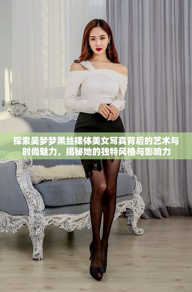 探索吴梦梦黑丝裸体美女写真背后的艺术与时尚魅力，揭秘她的独特风格与影响力