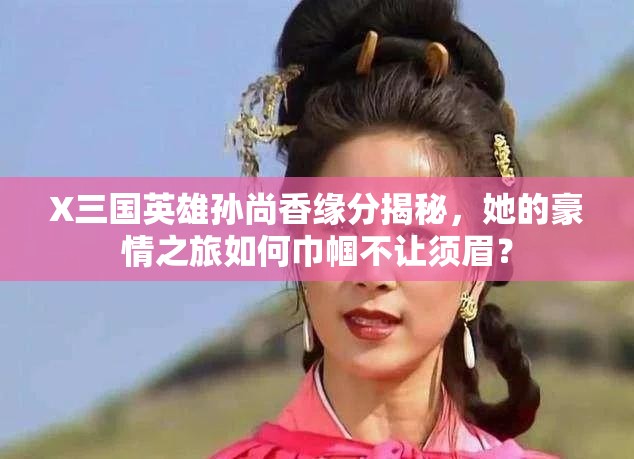 X三国英雄孙尚香缘分揭秘，她的豪情之旅如何巾帼不让须眉？